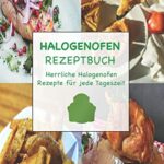 Halogenofen Rezeptbuch: Herrliche Halogenofen Rezepte für jede Tageszeit  